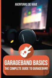 Garageband Basics: The Complete Guide To