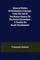 General History Of Civilisation In Europe, From The Fall Of The Roman Empire Till The French Revolution. A Treatise On Death Punishments.