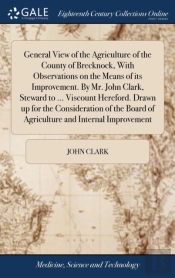 General View Of The Agriculture Of The County Of Brecknock, With Observations On The Means Of Its Improvement. By Mr. John Clark, Steward To ... Viscount Hereford. Drawn Up For The Consideration Of Th