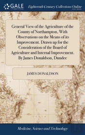 General View Of The Agriculture Of The County Of Northampton, With Observations On The Means Of Its Improvement. Drawn Up For The Consideration Of The Board Of Agriculture And Internal Improvement. By