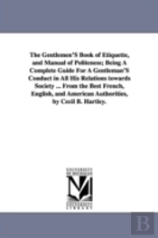 Gentlemen'S Book Of Etiquette, And Manual Of Politeness; Being A Complete Guide For A Gentleman'S Conduct In All His Relations Towards Society ... From The Best French, English, And American Authoriti