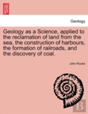 Geology As A Science, Applied To The Reclamation Of Land From The Sea, The Construction Of Harbours, The Formation Of Railroads, And The Discovery Of