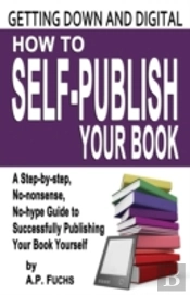 Getting Down And Digital: How To Self-Publish Your Book - A Step-By-Step, No-Nonsense, No-Hype Guide To Successfully Publishing Your Book Yourself