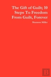 Gift Of Guilt; 10 Steps To Freedom From Guilt, Forever