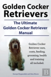 Golden Cocker Retrievers. The Ultimate Golden Cocker Retriever Manual. Golden Cocker Retriever Care, Costs, Feeding, Grooming, Health And Training All