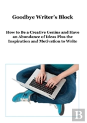 Goodbye Writer'S Block: How To Be A Creative Genius And Have An Abundance Of Ideas Plus The Inspiration And Motivation To Write
