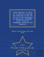 Great Captains. A Course Of Six Lectures Showing The Influence On The Art Of War Of The Campaigns Of Alexander, Hannibal, Caesar, Gustavus Adolphus, Frederick And Napoleon. - War College Series