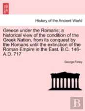 Greece Under The Romans; A Historical View Of The Condition Of The Greek Nation, From Its Conquest By The Romans Until The Extinction Of The Roman Empire In The East. B.C. 146-A.D. 717