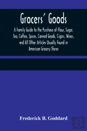 Grocers' Goods; A Family Guide To The Purchase Of Flour, Sugar, Tea, Coffee, Spices, Canned Goods, Cigars, Wines, And All Other Articles Usually Found In American Grocery Stores