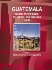 Guatemala Mineral, Mining Sector Investment And Business Guid Volume 1 Strategic Information And Regulations