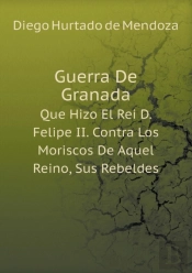 Guerra De Granada Que Hizo El Rei D. Felipe Ii. Contra Los Moriscos De Aquel Reino, Sus Rebeldes
