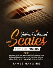 Guitar Scales And Fretboard For Beginners (2 In 1) Introducing How To Memorize The Fretboard In As Little As 1 Day And Everything You Need To Know About Scales To Be Playing Epic Solos In No Time