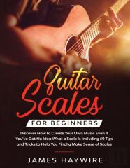 Guitar Scales For Beginners Discover How To Create Your Own Music Even If You'Ve Got No Idea What A Scale Is, Including 50 Tips And Tricks To Help You Finally Make Sense Of Scales