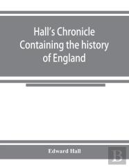Hall'S Chronicle; Containing The History Of England, During The Reign Of Henry The Fourth, And The Succeeding Monarchs, To The End Of The Reign Of Henry The Eighth, In Which Are Particularly Described