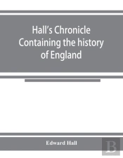 Hall'S Chronicle; Containing The History Of England, During The Reign Of Henry The Fourth, And The Succeeding Monarchs, To The End Of The Reign Of Henry The Eighth, In Which Are Particularly Described