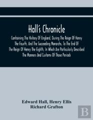 Hall'S Chronicle; Containing The History Of England, During The Reign Of Henry The Fourth, And The Succeeding Monarchs, To The End Of The Reign Of Henry The Eighth, In Which Are Particularly Described