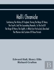 Hall'S Chronicle; Containing The History Of England, During The Reign Of Henry The Fourth, And The Succeeding Monarchs, To The End Of The Reign Of Henry The Eighth, In Which Are Particularly Described