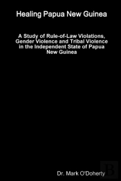 Healing Papua New Guinea - A Study Of Rule-Of-Law Violations, Gender Violence And Tribal Violence In The Independent State Of Papua New Guinea