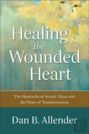 Healing The Wounded Heart Â€“ The Heartache Of Sexual Abuse And The Hope Of Transformation