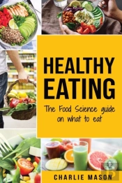 Healthy Eating: The Food Science Guide On What To Eat: Healthy Eating Guide