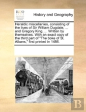 Heraldic Miscellanies, Consisting Of The Lives Of Sir William Dugdale, ... And Gregory King, ... Written By Themselves. With An Exact Copy Of The Thir