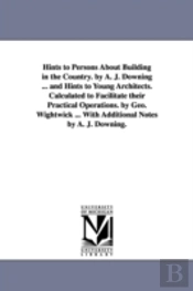 Hints To Persons About Building In The Country. By A. J. Downing ... And Hints To Young Architects. Calculated To Facilitate Their Practical Operations. By Geo. Wightwick ... With Additional Notes By 