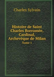 Histoire De Saint Charles Borromee, Cardinal, Archeveque De Milan Tome 1