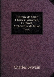 Histoire De Saint Charles Borromee, Cardinal, Archeveque De Milan Tome 2