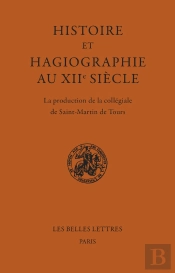 Histoire Et Hagiographie Au Xiie Siècle : La Production De La Collégiale De Saint-Martin De Tours