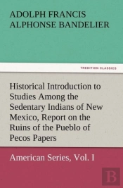 Historical Introduction To Studies Among The Sedentary Indians Of New Mexico, Report On The Ruins Of The Pueblo Of Pecos Papers Of The Archaeological