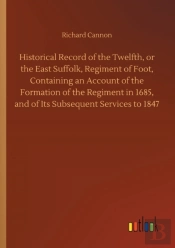 Historical Record Of The Twelfth, Or The East Suffolk, Regiment Of Foot, Containing An Account Of The Formation Of The Regiment In 1685, And Of Its Subsequent Services To 1847