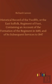 Historical Record Of The Twelfth, Or The East Suffolk, Regiment Of Foot, Containing An Account Of The Formation Of The Regiment In 1685, And Of Its Subsequent Services To 1847