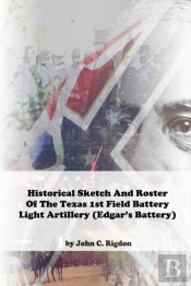 Historical Sketch And Roster Of The Texas 1st Field Battery Light Artillery (Edgar'S Battery)