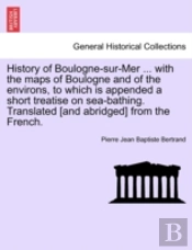 History Of Boulogne-Sur-Mer ... With The Maps Of Boulogne And Of The Environs, To Which Is Appended A Short Treatise On Sea-Bathing. Translated (And Abridged) From The French.