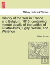 History Of The War In France And Belgium, 1815; Containing Minute Details Of The Battles Of Quatre-Bras, Ligny, Wavre, And Waterloo