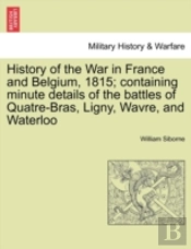 History Of The War In France And Belgium, 1815; Containing Minute Details Of The Battles Of Quatre-Bras, Ligny, Wavre, And Waterloo