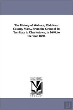 Bertrand.pt - History Of Woburn, Middlesex County, Mass., From The Grant Of Its Territory To Charlestown, In 1640, To The Year 1860.