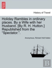 Holiday Rambles In Ordinary Places. By A Wife With Her Husband. (By R. H. Hutton.) Republished From The 'Spectator.'.