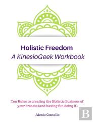 Holistic Freedom A Kinesiogeek Workbook - Ten Rules To Creating The Holistic Business Of Your Dreams (And Having Fun Doing It!)