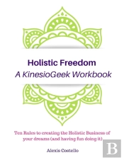 Holistic Freedom A Kinesiogeek Workbook - Ten Rules To Creating The Holistic Business Of Your Dreams (And Having Fun Doing It!)