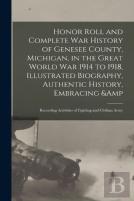 Honor Roll And Complete War History Of Genesee County, Michigan, In The Great World War 1914 To 1918, Illustrated Biography, Authentic History, Embracing &Amp; Recording Activities Of Fighting And Civ