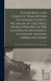 Honor Roll And Complete War History Of Genesee County, Michigan, In The Great World War 1914 To 1918, Illustrated Biography, Authentic History, Embracing &Amp; Recording Activities Of Fighting And Civ