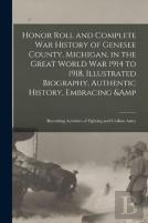 Honor Roll And Complete War History Of Genesee County, Michigan, In The Great World War 1914 To 1918, Illustrated Biography, Authentic History, Embracing &Amp; Recording Activities Of Fighting And Civ