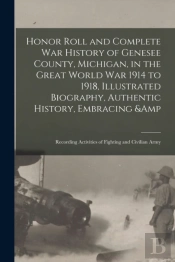 Honor Roll And Complete War History Of Genesee County, Michigan, In The Great World War 1914 To 1918, Illustrated Biography, Authentic History, Embracing &Amp; Recording Activities Of Fighting And Civ