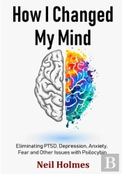How I Changed My Mind: Eliminating Ptsd, Depression, Anxiety, Fear And Other Issues With Psilocybin