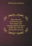 How The City Of Norwich Grew Into Shape The Topographical History Of The City Till The Thirteenth Century