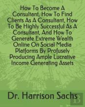 How To Become A Consultant, How To Find Clients As A Consultant, How To Be Highly Successful As A Consultant, And How To Generate Extreme Wealth Online On Social Media Platforms By Profusely Producing