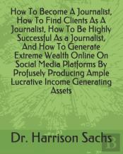 How To Become A Journalist, How To Find Clients As A Journalist, How To Be Highly Successful As A Journalist, And How To Generate Extreme Wealth Online On Social Media Platforms By Profusely Producing