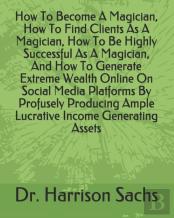 How To Become A Magician, How To Find Clients As A Magician, How To Be Highly Successful As A Magician, And How To Generate Extreme Wealth Online On Social Media Platforms By Profusely Producing Ample