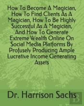 How To Become A Magician, How To Find Clients As A Magician, How To Be Highly Successful As A Magician, And How To Generate Extreme Wealth Online On Social Media Platforms By Profusely Producing Ample